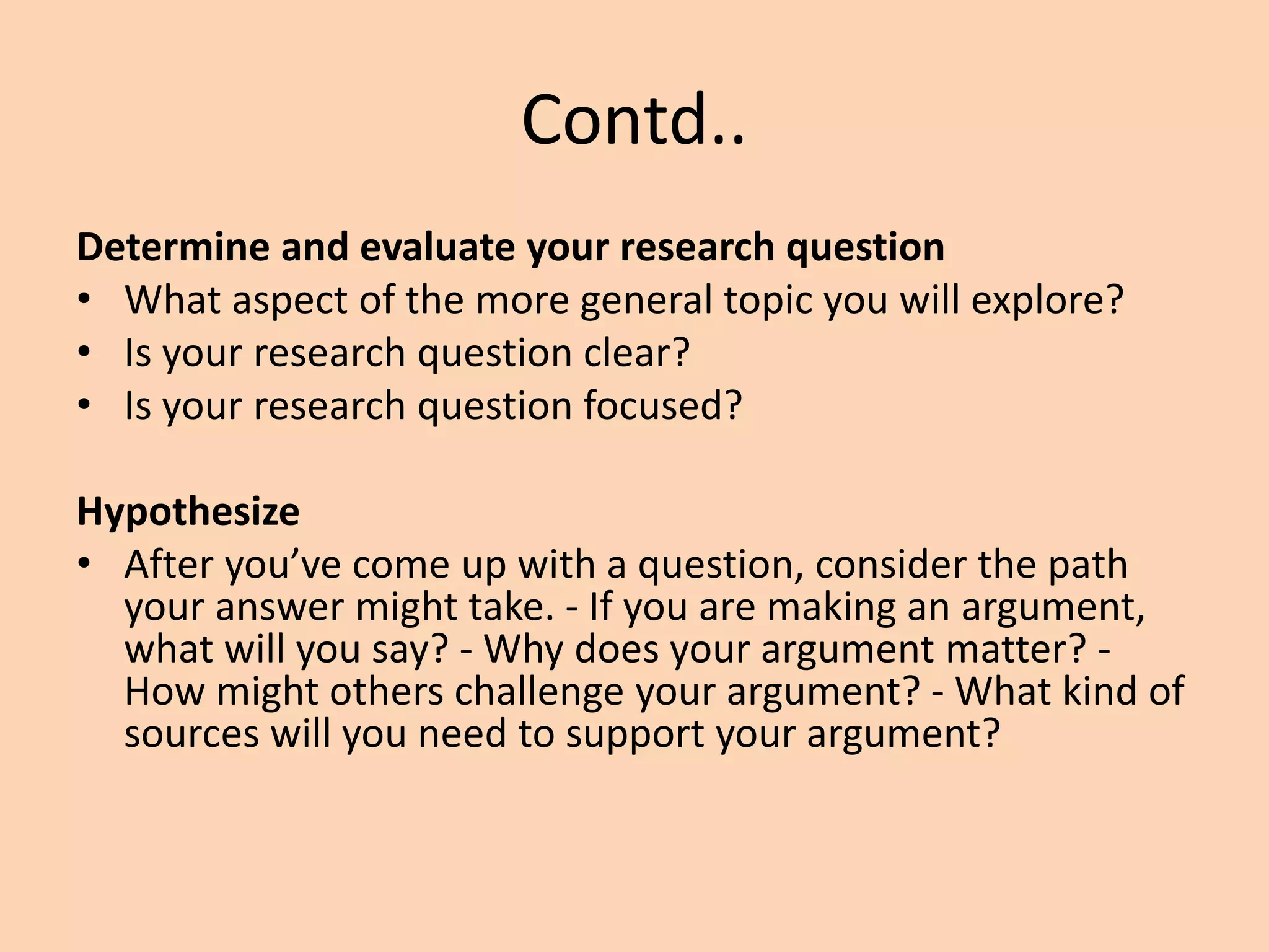 Contd..
Determine and evaluate your research question
• What aspect of the more general topic you will explore?
• Is your research question clear?
• Is your research question focused?
Hypothesize
• After you’ve come up with a question, consider the path
your answer might take. - If you are making an argument,
what will you say? - Why does your argument matter? -
How might others challenge your argument? - What kind of
sources will you need to support your argument?
 