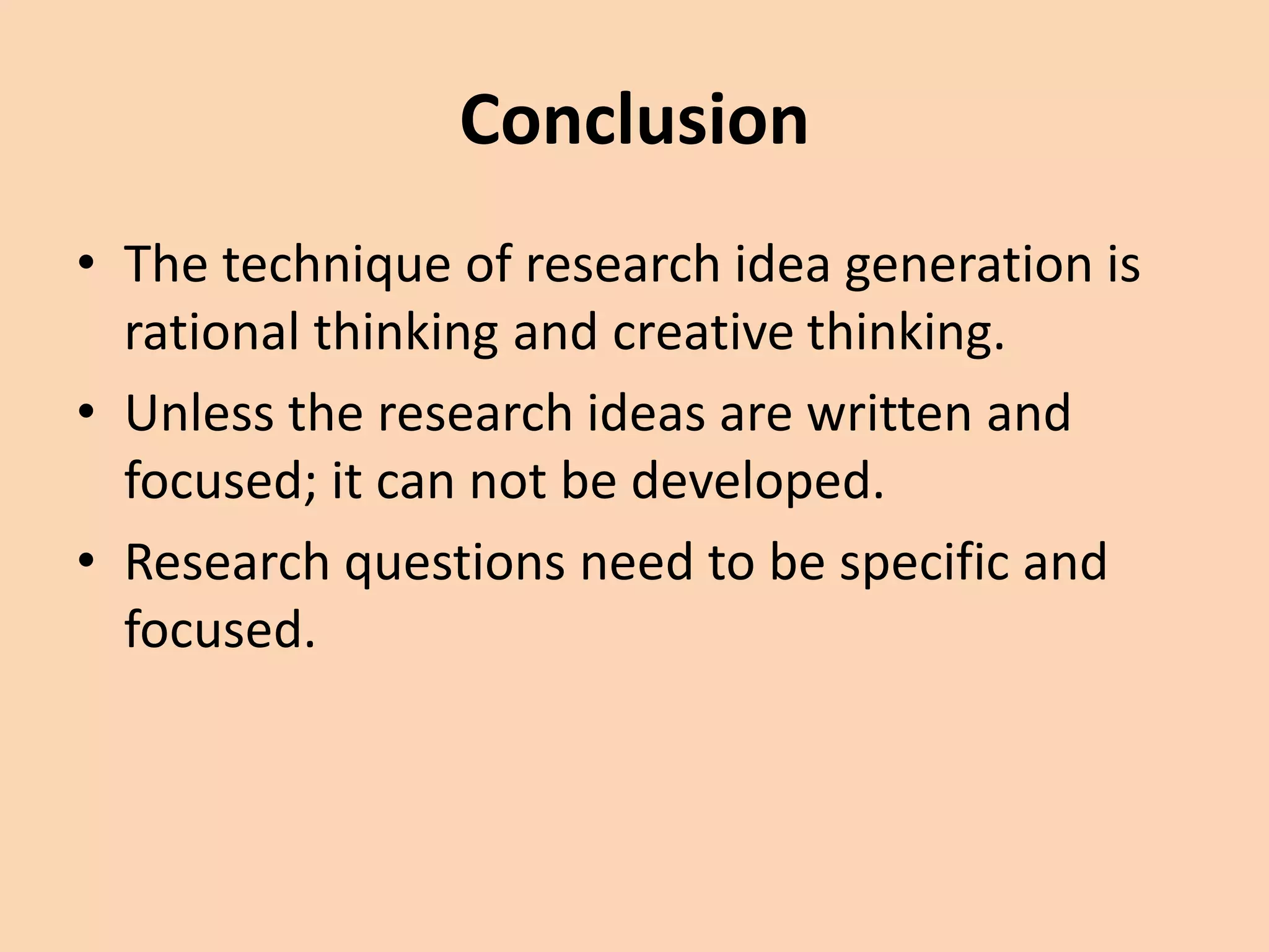 Conclusion
• The technique of research idea generation is
rational thinking and creative thinking.
• Unless the research ideas are written and
focused; it can not be developed.
• Research questions need to be specific and
focused.
 
