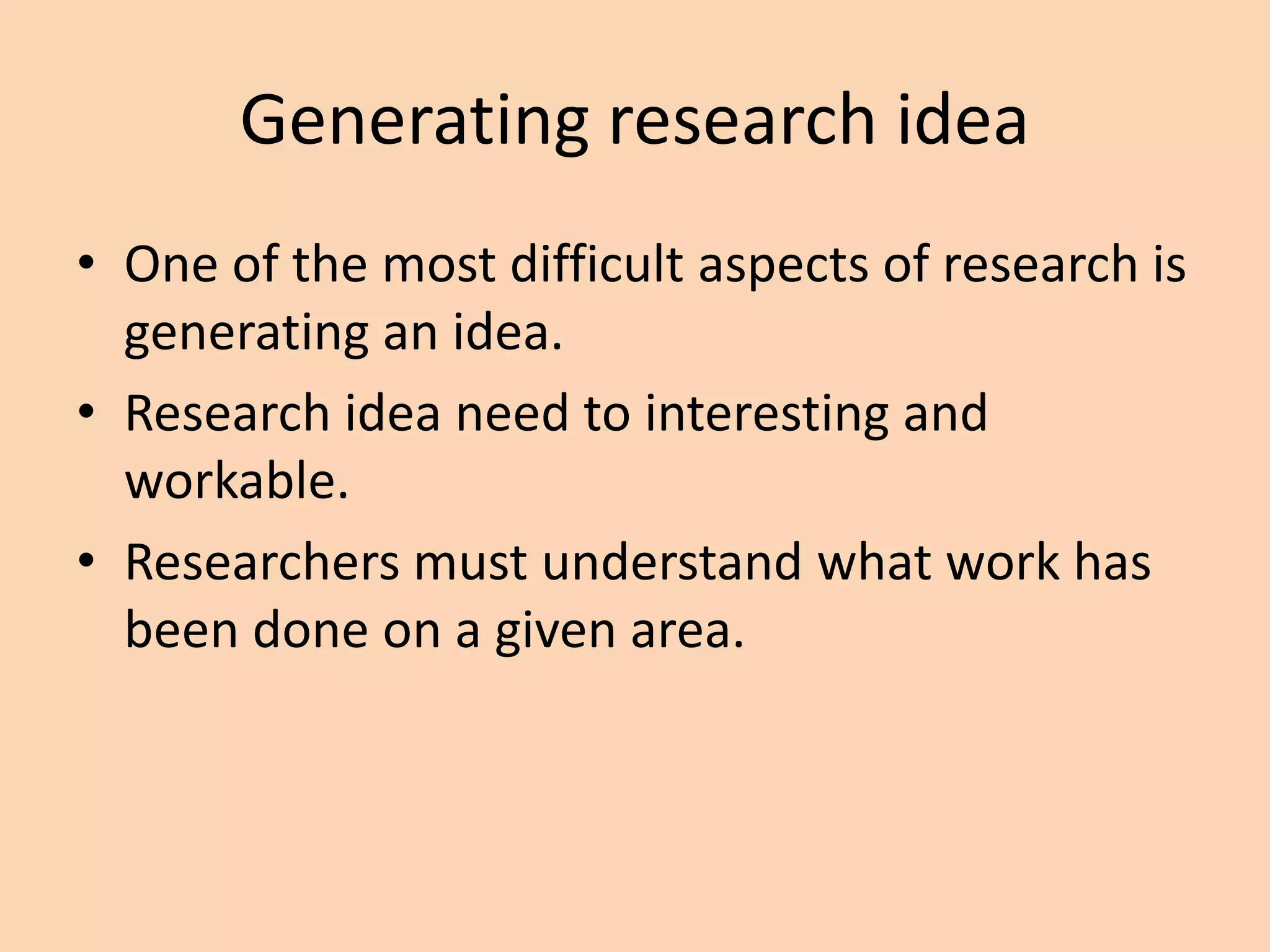 Generating research idea
• One of the most difficult aspects of research is
generating an idea.
• Research idea need to interesting and
workable.
• Researchers must understand what work has
been done on a given area.
 