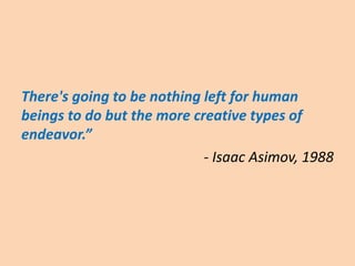 There's going to be nothing left for human
beings to do but the more creative types of
endeavor.”
- Isaac Asimov, 1988
 