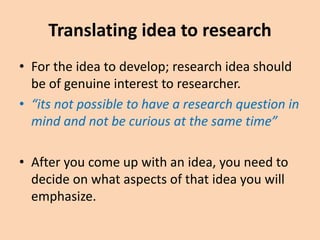 Translating idea to research
• For the idea to develop; research idea should
be of genuine interest to researcher.
• “its not possible to have a research question in
mind and not be curious at the same time”
• After you come up with an idea, you need to
decide on what aspects of that idea you will
emphasize.
 