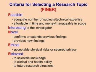 Criteria for Selecting a Research Topic
(FINER)
Feasible
- adequate number of subjects/technical expertise
- affordable in time and money/manageable in scope
Interesting to the investigator
Novel
- confirms or extends previous findings
- provides new findings
Ethical
- acceptable physical risks or secured privacy
Relevant
- to scientific knowledge
- to clinical and health policy
- to future research directions
 
