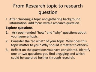 From Research topic to research
question
• After choosing a topic and gathering background
information, add focus with a research question.
Explore questions.
1. Ask open-ended “how” and “why” questions about
your general topic.
2. Consider the “so what” of your topic. Why does this
topic matter to you? Why should it matter to others?
3. Reflect on the questions you have considered. Identify
one or two questions you find engaging and which
could be explored further through research.
 