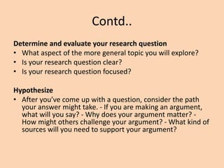 Contd..
Determine and evaluate your research question
• What aspect of the more general topic you will explore?
• Is your research question clear?
• Is your research question focused?
Hypothesize
• After you’ve come up with a question, consider the path
your answer might take. - If you are making an argument,
what will you say? - Why does your argument matter? -
How might others challenge your argument? - What kind of
sources will you need to support your argument?
 