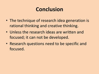 Conclusion
• The technique of research idea generation is
rational thinking and creative thinking.
• Unless the research ideas are written and
focused; it can not be developed.
• Research questions need to be specific and
focused.
 