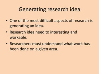 Generating research idea
• One of the most difficult aspects of research is
generating an idea.
• Research idea need to interesting and
workable.
• Researchers must understand what work has
been done on a given area.
 