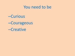 You need to be
–Curious
–Courageous
–Creative
 