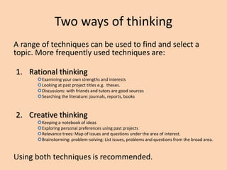 Two ways of thinking
A range of techniques can be used to find and select a
topic. More frequently used techniques are:
1. Rational thinking
Examining your own strengths and interests
Looking at past project titles e.g. theses.
Discussions: with friends and tutors are good sources
Searching the literature: journals, reports, books
2. Creative thinking
Keeping a notebook of ideas
Exploring personal preferences using past projects
Relevance trees: Map of issues and questions under the area of interest.
Brainstorming: problem-solving: List issues, problems and questions from the broad area.
Using both techniques is recommended.
 