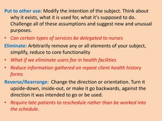 Put to other use: Modify the intention of the subject. Think about
why it exists, what it is used for, what it's supposed to do.
Challenge all of these assumptions and suggest new and unusual
purposes.
• Can certain types of services be delegated to nurses
Eliminate: Arbitrarily remove any or all elements of your subject,
simplify, reduce to core functionality
• What if we eliminate users fee in health facilities
• Reduce information gathered on repeat client health history
forms
Reverse/Rearrange: Change the direction or orientation. Turn it
upside-down, inside-out, or make it go backwards, against the
direction it was intended to go or be used.
• Require late patients to reschedule rather than be worked into
the schedule.
 