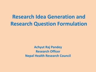 Research Idea Generation and
Research Question Formulation
Achyut Raj Pandey
Research Officer
Nepal Health Research Council
 