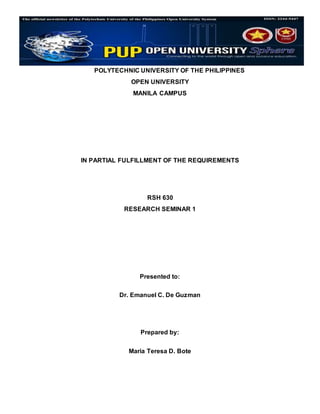 POLYTECHNIC UNIVERSITY OF THE PHILIPPINES
OPEN UNIVERSITY
MANILA CAMPUS
IN PARTIAL FULFILLMENT OF THE REQUIREMENTS
RSH 630
RESEARCH SEMINAR 1
Presented to:
Dr. Emanuel C. De Guzman
Prepared by:
Maria Teresa D. Bote
 