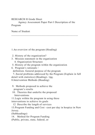 RESEARCH II Grade Sheet
Agency Assessment Paper Part I Description of the
Program
Name of Student
_________________________________________________
1.An overview of the program (Heading)
2. History of the organization?
3. Mission statement in the organization
4. Organization Structure
5. History of the program within the organization
6. Program’s rationale /
definition. General purpose of the program
7..Social problems addressed by the Program (Explain in full
detail with statistics) (Heading)- 1pg.
8.Intervention Methods (Heading)
9. Methods proposed to achieve the
program’s results
10. Theories that underlie the proposed
Interventions
11.Logic within the program in using these
interventions to achieve its goals
12 Describe the length of services
13.Program Funding and Cost –cost per day in hospice in New
Jersey.
(Subheadings)
14. Method for Program Funding
(Public, private, state, federal, or
 