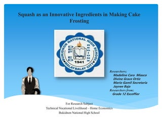 Squash as an Innovative Ingredients in Making Cake
Frosting
For Research Subject
Technical Vocational Livelihood – Home Economics
Bukidnon National High School
Researchers;
Madeline Cara Miasco
Divine Grace Ortiz
Mario Gamil Secretaria
Jayvee Baja
Researchers from;
Grade 12 Escoffier
 