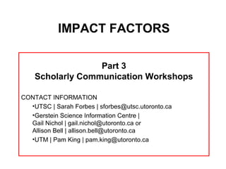 IMPACT FACTORS

                  Part 3
    Scholarly Communication Workshops

CONTACT INFORMATION
  •UTSC | Sarah Forbes | sforbes@utsc.utoronto.ca
  •Gerstein Science Information Centre |
  Gail Nichol | gail.nichol@utoronto.ca or
  Allison Bell | allison.bell@utoronto.ca
  •UTM | Pam King | pam.king@utoronto.ca
 