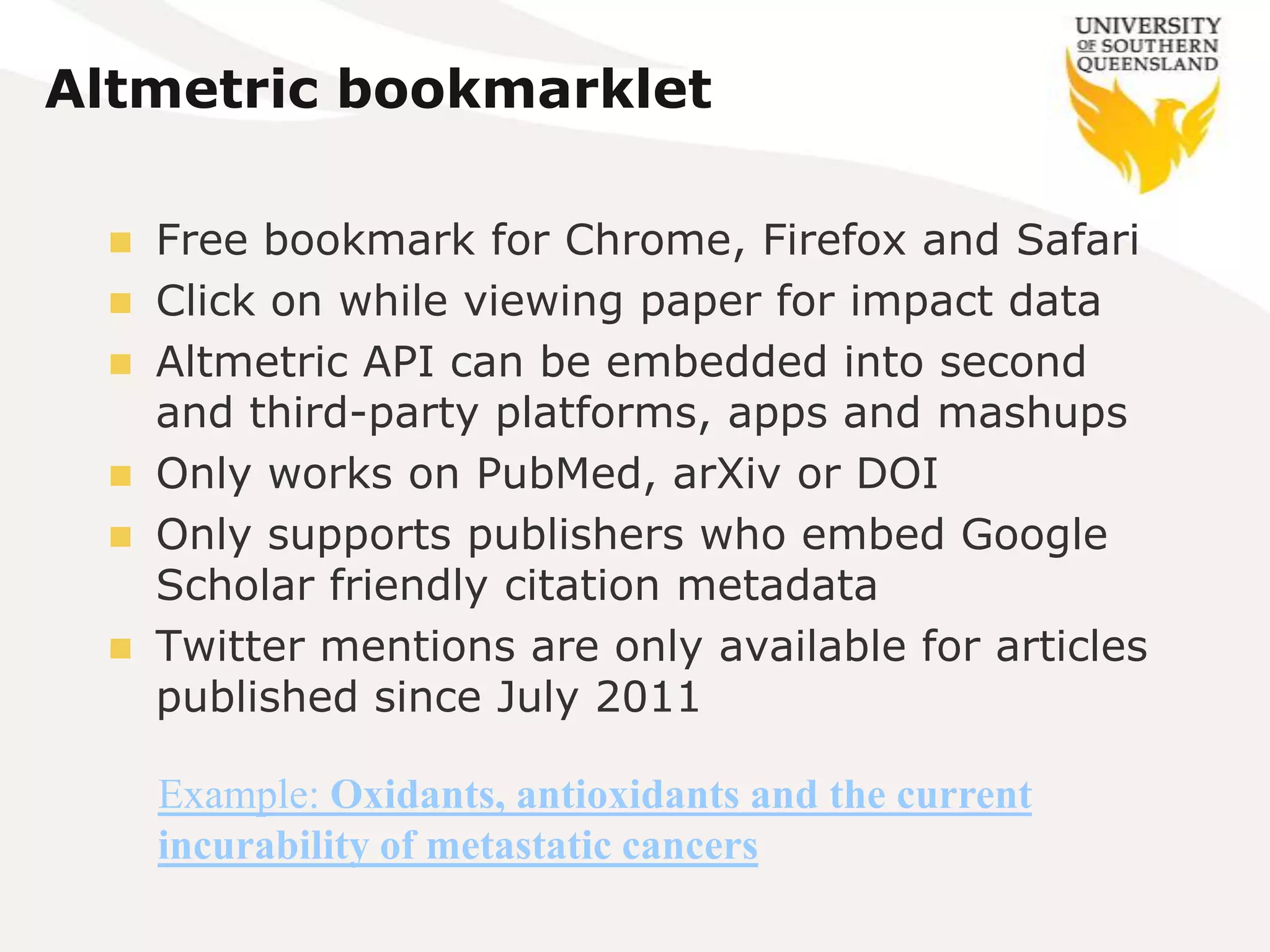 Altmetric bookmarklet

    Free bookmark for Chrome, Firefox and Safari
    Click on while viewing paper for impact data
    Altmetric API can be embedded into second
     and third-party platforms, apps and mashups
    Only works on PubMed, arXiv or DOI
    Only supports publishers who embed Google
     Scholar friendly citation metadata
    Twitter mentions are only available for articles
     published since July 2011

     Example: Oxidants, antioxidants and the current
     incurability of metastatic cancers
 