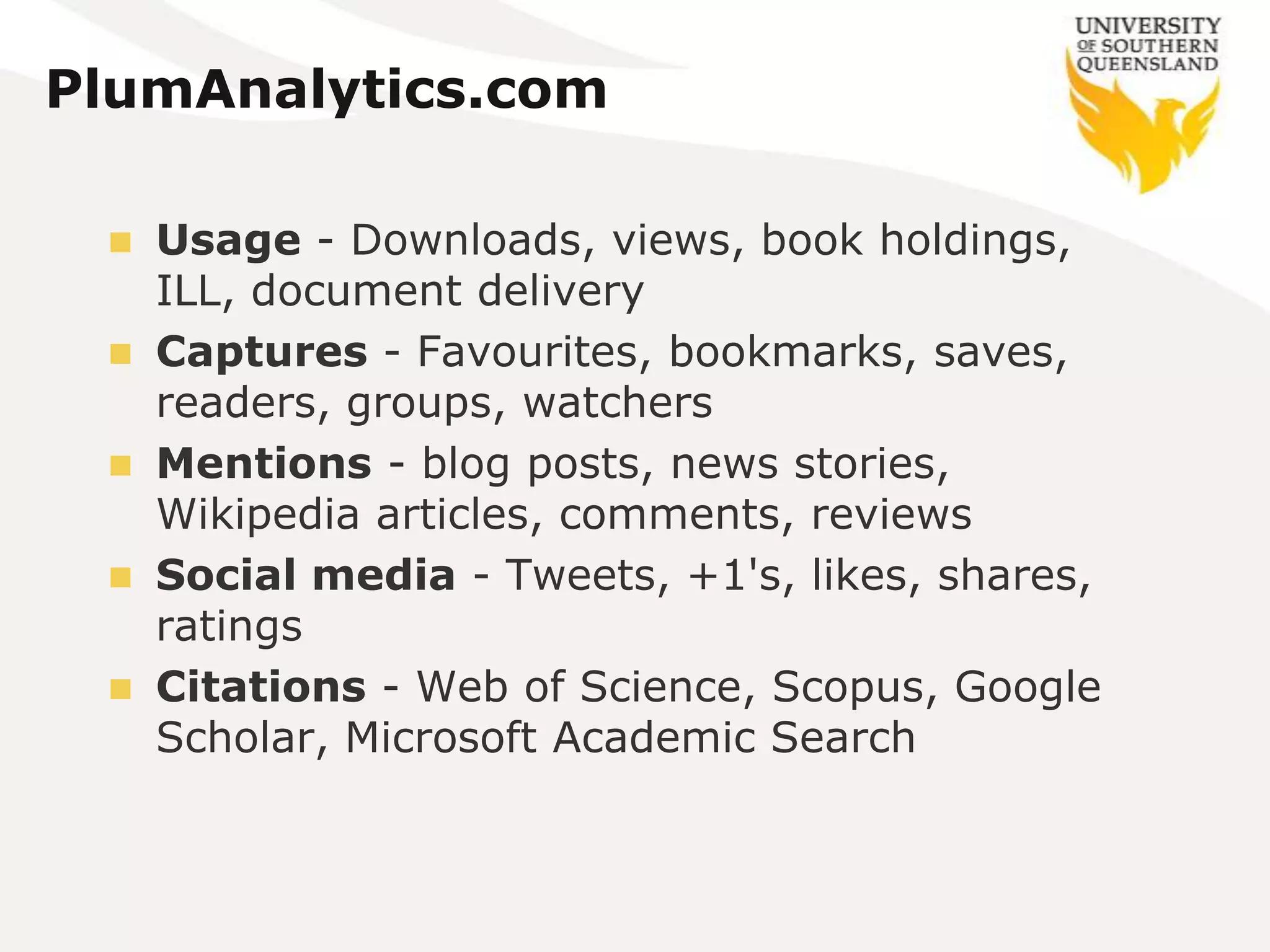 PlumAnalytics.com

    Usage - Downloads, views, book holdings,
     ILL, document delivery
    Captures - Favourites, bookmarks, saves,
     readers, groups, watchers
    Mentions - blog posts, news stories,
     Wikipedia articles, comments, reviews
    Social media - Tweets, +1's, likes, shares,
     ratings
    Citations - Web of Science, Scopus, Google
     Scholar, Microsoft Academic Search
 