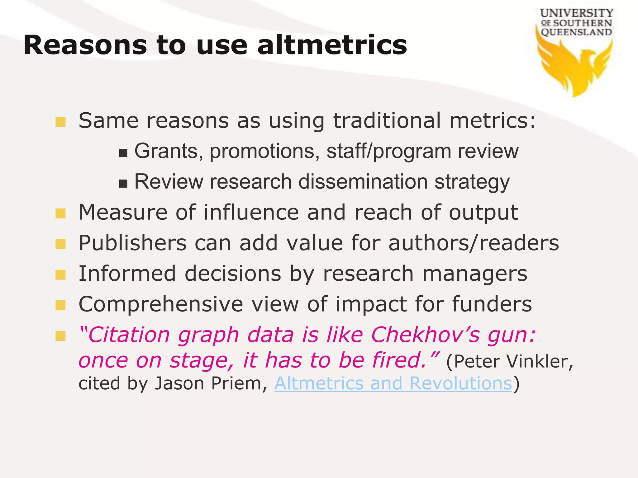 Reasons to use altmetrics

   Same reasons as using traditional metrics:
         Grants, promotions, staff/program review

         Review research dissemination strategy

   Measure of influence and reach of output
   Publishers can add value for authors/readers
   Informed decisions by research managers
   Comprehensive view of impact for funders
   “Citation graph data is like Chekhov’s gun:
    once on stage, it has to be fired.” (Peter Vinkler,
      cited by Jason Priem, Altmetrics and Revolutions)
 