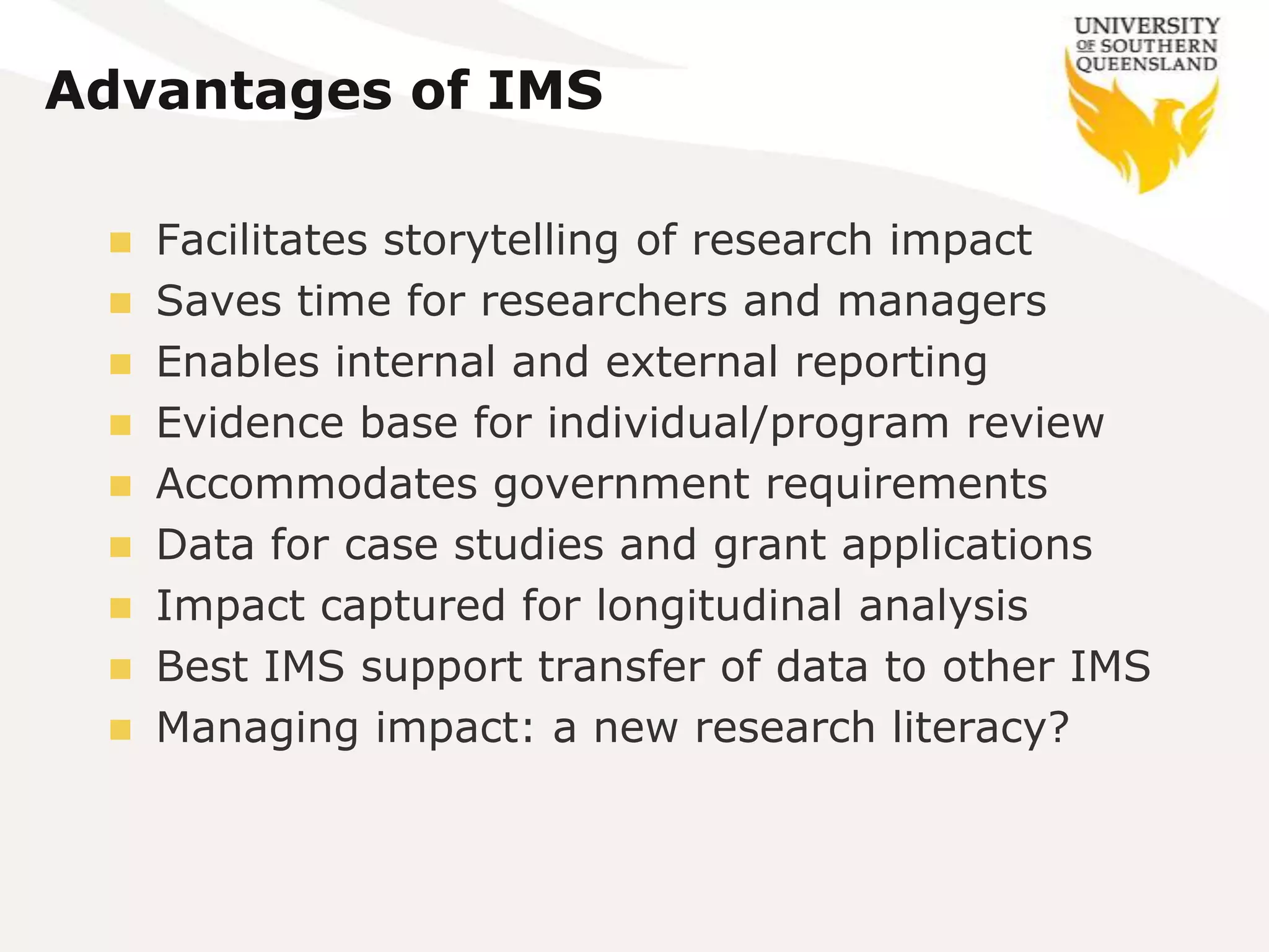 Advantages of IMS

  Facilitates storytelling of research impact
  Saves time for researchers and managers
  Enables internal and external reporting
  Evidence base for individual/program review
  Accommodates government requirements
  Data for case studies and grant applications
  Impact captured for longitudinal analysis
  Best IMS support transfer of data to other IMS
  Managing impact: a new research literacy?
 