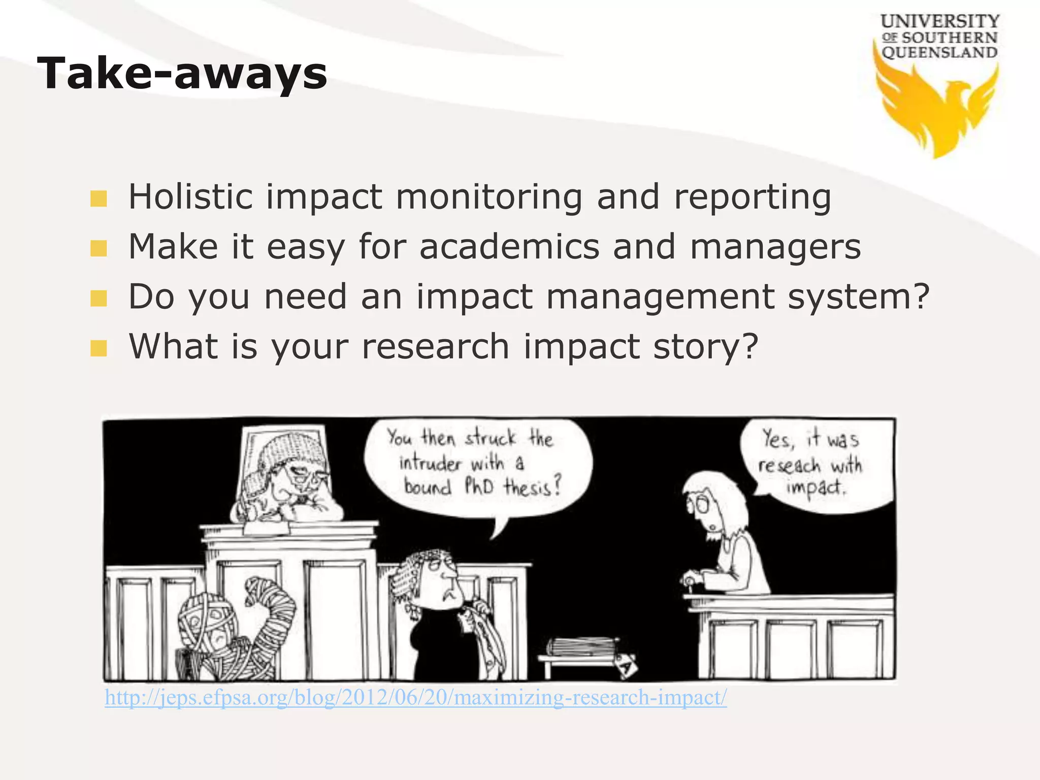 Take-aways

    Holistic impact monitoring and reporting
    Make it easy for academics and managers
    Do you need an impact management system?
    What is your research impact story?




  http://jeps.efpsa.org/blog/2012/06/20/maximizing-research-impact/
 