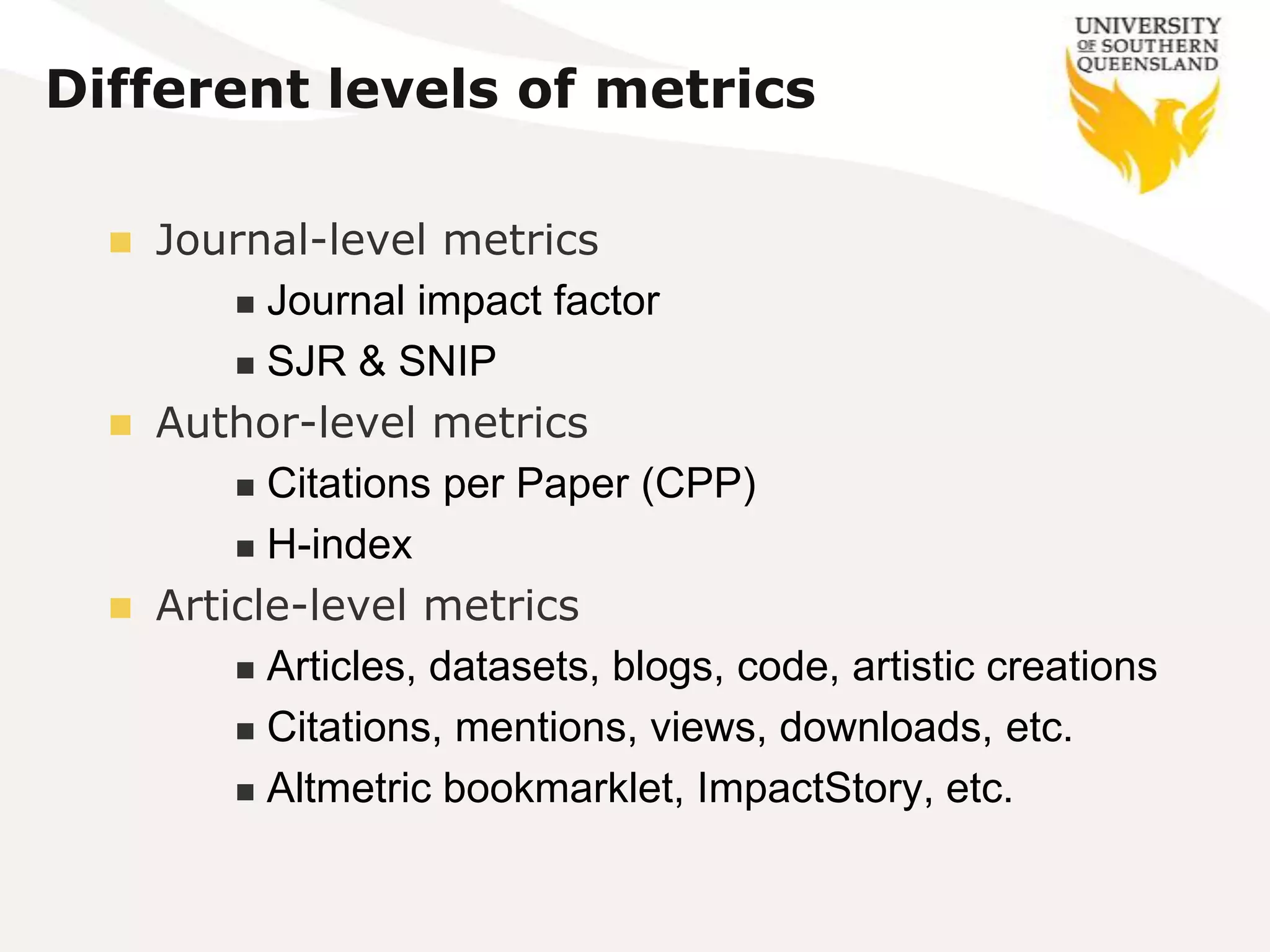 Different levels of metrics

   Journal-level metrics
         Journal impact factor

         SJR & SNIP

   Author-level metrics
         Citations per Paper (CPP)

         H-index

   Article-level metrics
         Articles, datasets, blogs, code, artistic creations

         Citations, mentions, views, downloads, etc.

         Altmetric bookmarklet, ImpactStory, etc.
 