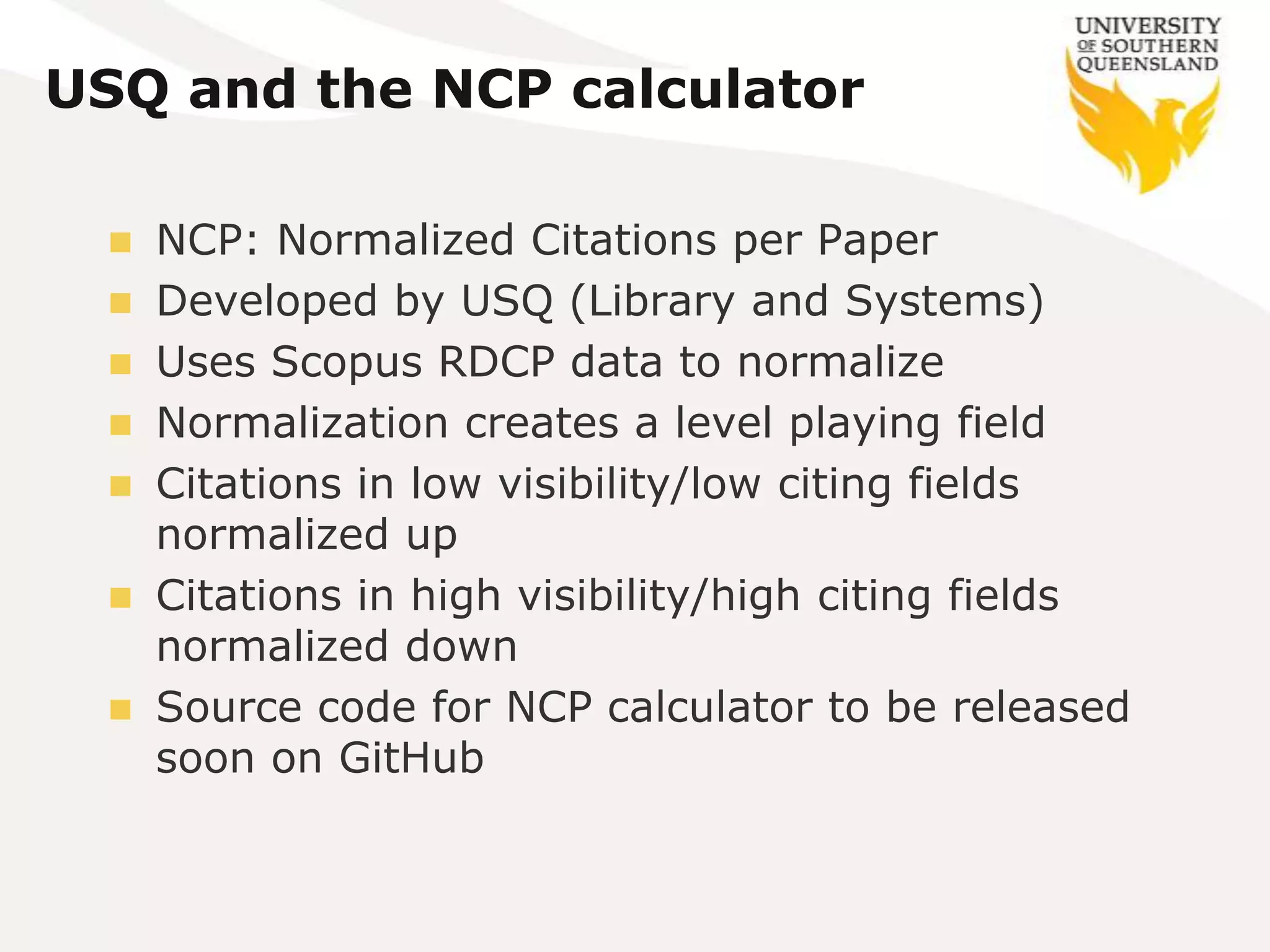 USQ and the NCP calculator

   NCP: Normalized Citations per Paper
   Developed by USQ (Library and Systems)
   Uses Scopus RDCP data to normalize
   Normalization creates a level playing field
   Citations in low visibility/low citing fields
    normalized up
   Citations in high visibility/high citing fields
    normalized down
   Source code for NCP calculator to be released
    soon on GitHub
 