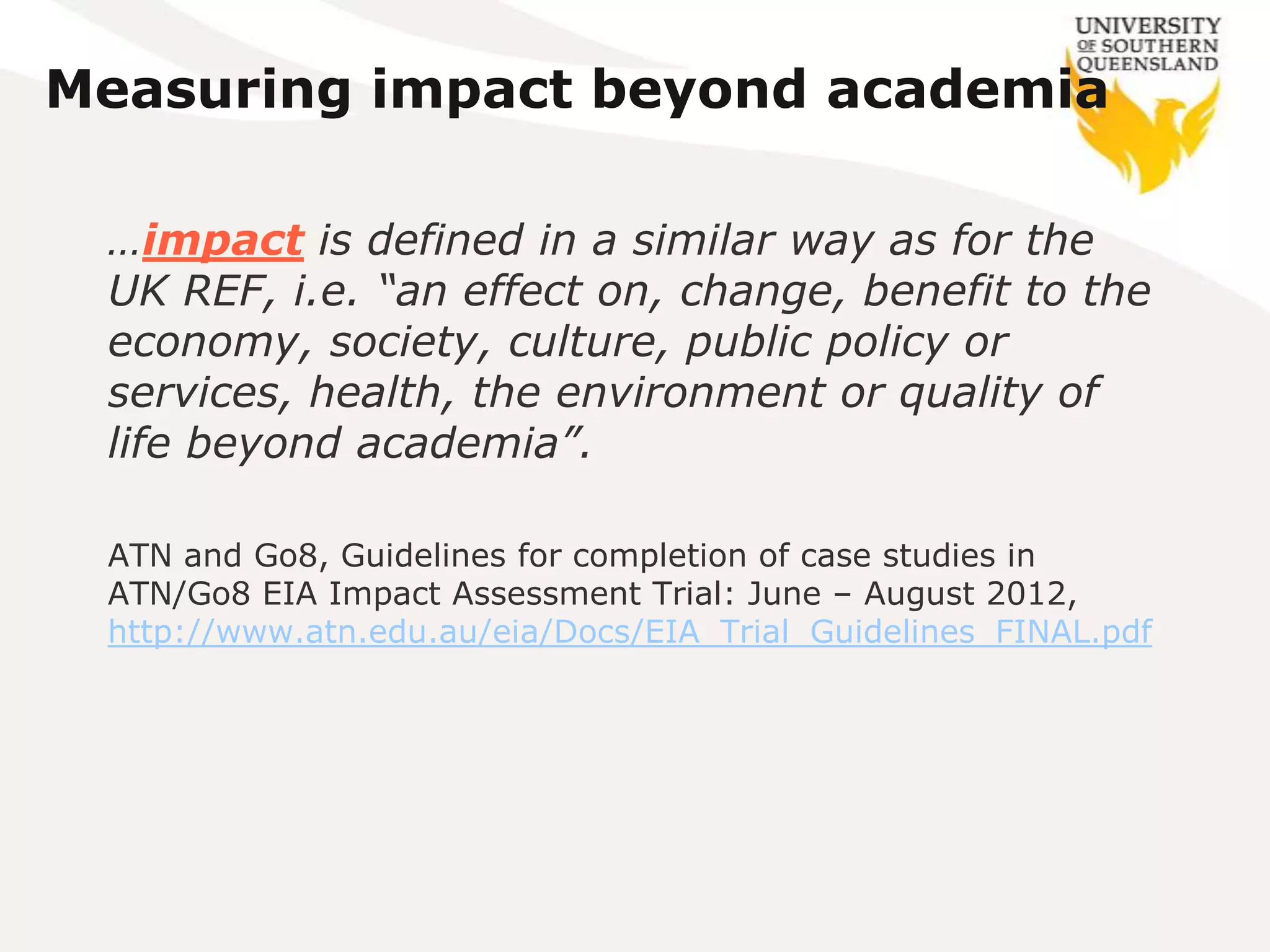 Measuring impact beyond academia

 …impact is defined in a similar way as for the
 UK REF, i.e. “an effect on, change, benefit to the
 economy, society, culture, public policy or
 services, health, the environment or quality of
 life beyond academia”.

 ATN and Go8, Guidelines for completion of case studies in
 ATN/Go8 EIA Impact Assessment Trial: June – August 2012,
 http://www.atn.edu.au/eia/Docs/EIA_Trial_Guidelines_FINAL.pdf
 