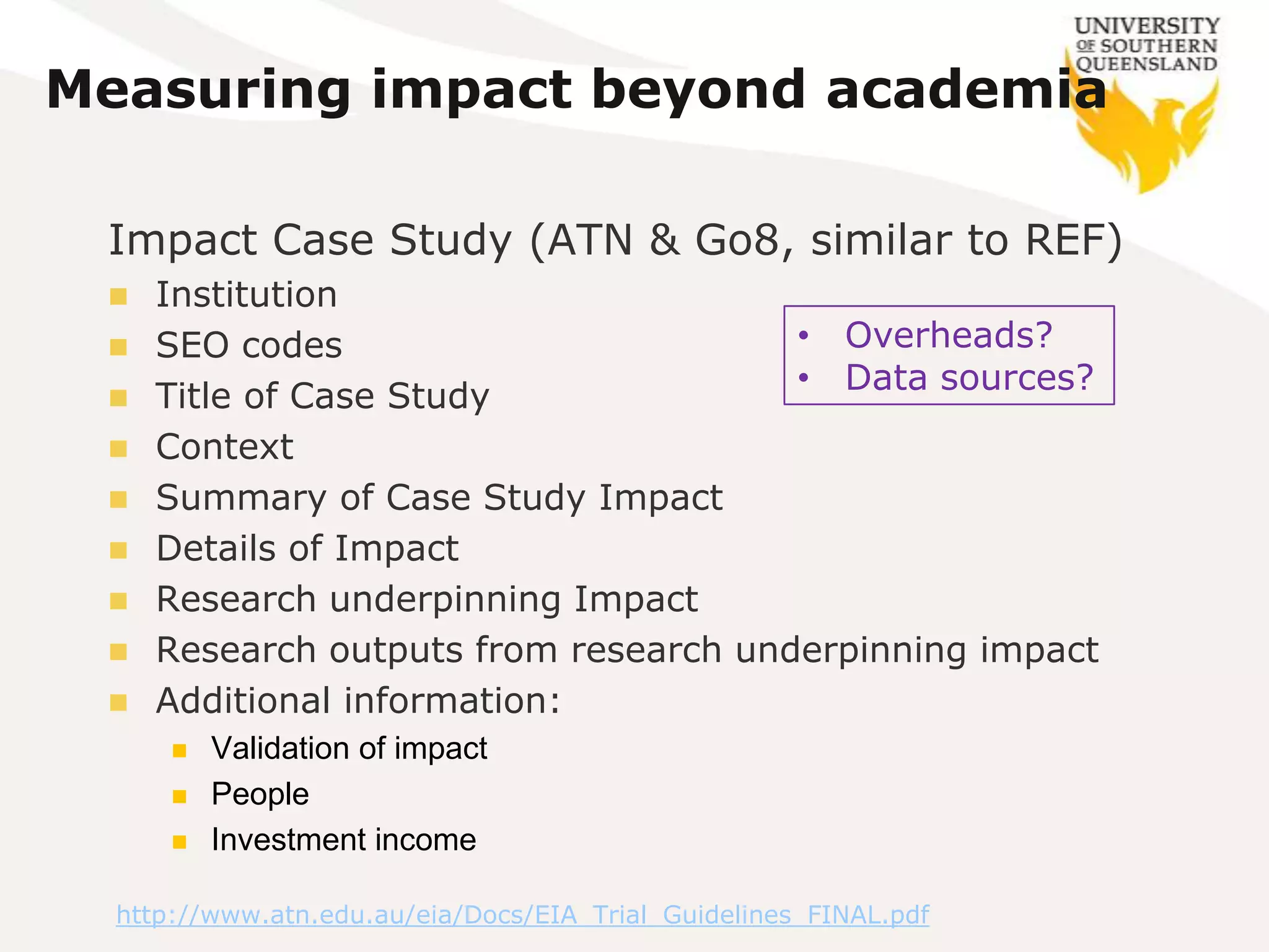 Measuring impact beyond academia

 Impact Case Study (ATN & Go8, similar to REF)
    Institution
    SEO codes                         • Overheads?
                                       • Data sources?
    Title of Case Study
    Context
    Summary of Case Study Impact
    Details of Impact
    Research underpinning Impact
    Research outputs from research underpinning impact
    Additional information:
         Validation of impact
         People
         Investment income

  http://www.atn.edu.au/eia/Docs/EIA_Trial_Guidelines_FINAL.pdf
 