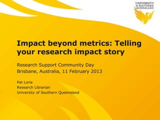 Impact beyond metrics: Telling
your research impact story
Research Support Community Day
Brisbane, Australia, 11 February 2013

Pat Loria
Research Librarian
University of Southern Queensland
 