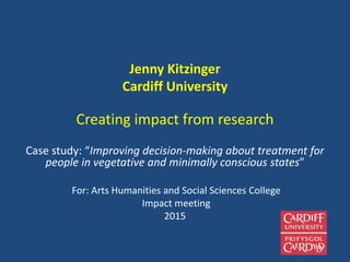 Jenny Kitzinger
Cardiff University
Creating impact from research
Case study: “Improving decision-making about treatment for
people in vegetative and minimally conscious states”
For: Arts Humanities and Social Sciences College
Impact meeting
2015
 