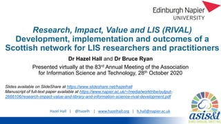 Hazel Hall | @hazelh | www.hazelhall.org | h.hall@napier.ac.uk
Research, Impact, Value and LIS (RIVAL)
Development, implementation and outcomes of a
Scottish network for LIS researchers and practitioners
Dr Hazel Hall and Dr Bruce Ryan
Presented virtually at the 83rd Annual Meeting of the Association
for Information Science and Technology, 28th October 2020
Slides available on SlideShare at https://www.slideshare.net/hazelhall
Manuscript of full-text paper available at https://www.napier.ac.uk/~/media/worktribe/output-
2666106/research-impact-value-and-library-and-information-science-rival-development.pdf
 