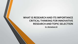 WHAT IS RESEARCH AND ITS IMPORTANCE
CRITICALTHINKING FOR INNOVATIVE
RESEARCH ANDTOPIC SELECTION
Dr. Mohabbat Ali
 