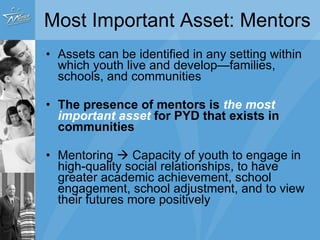 Most Important Asset: Mentors Assets can be identified in any setting within which youth live and develop—families, schools, and communities The presence of mentors is   the most important asset  for PYD that exists in communities Mentoring    Capacity of youth to engage in high-quality social relationships, to have greater academic achievement, school engagement, school adjustment, and to view their futures more positively 