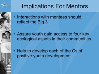 Implications For Mentors Interactions with mentees should reflect the Big 3 Assure youth gain access to four key ecological assets in their communities Help to develop each of the Cs of positive youth development 