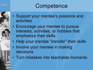 Competence Support your mentee’s passions and activities Encourage your mentee to pursue interests, activities, or hobbies that emphasize their skills Help your mentee “transfer” their skills  Involve your mentee in making decisions Turn mistakes into teachable moments 