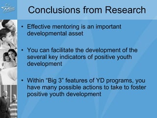 Conclusions from Research Effective mentoring is an important developmental asset  You can facilitate the development of the several key indicators of positive youth development Within “Big 3” features of YD programs, you have many possible actions to take to foster positive youth development 