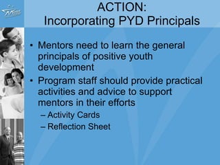 ACTION: Incorporating PYD Principals Mentors need to learn the general principals of positive youth development Program staff should provide practical activities and advice to support mentors in their efforts Activity Cards Reflection Sheet 