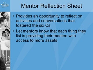 Mentor Reflection Sheet Provides an opportunity to reflect on activities and conversations that fostered the six Cs Let mentors know that each thing they list is providing their mentee with access to more assets 