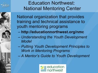 National organization that provides training and technical assistance to youth mentoring programs http://educationnorthwest.org/nmc Understanding the Youth Development Model Putting Youth Development Principles to Work in Mentoring Programs A Mentor’s Guide to Youth Development Education Northwest:  National Mentoring Center 