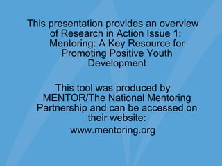 This presentation provides an overview of Research in Action Issue 1:  Mentoring: A Key Resource for Promoting Positive Youth Development This tool was produced by MENTOR/The National Mentoring Partnership and can be accessed on their website: www.mentoring.org 