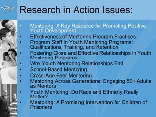 Research in Action Issues: Mentoring: A Key Resource for Promoting Positive Youth Development Effectiveness of Mentoring Program Practices Program Staff in Youth Mentoring Programs: Qualifications, Training, and Retention Fostering Close and Effective Relationships in Youth Mentoring Programs Why Youth Mentoring Relationships End School-Based Mentoring Cross-Age Peer Mentoring Mentoring Across Generations: Engaging 50+ Adults as Mentors Youth Mentoring: Do Race and Ethnicity Really Matter? Mentoring: A Promising Intervention for Children of Prisoners 