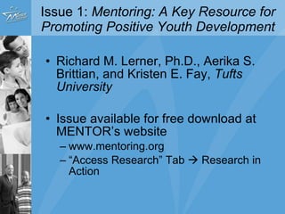 Issue 1:  Mentoring: A Key Resource for Promoting Positive Youth Development Richard M. Lerner, Ph.D., Aerika S. Brittian, and Kristen E. Fay,  Tufts University Issue available for free download at MENTOR’s website www.mentoring.org “ Access Research” Tab    Research in Action 