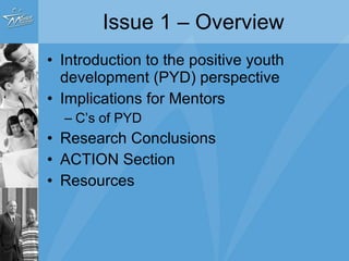 Issue 1 – Overview Introduction to the positive youth development (PYD) perspective Implications for Mentors C’s of PYD Research Conclusions ACTION Section Resources 