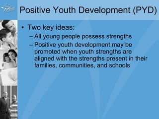 Positive Youth Development (PYD) Two key ideas: All young people possess strengths Positive youth development may be promoted when youth strengths are aligned with the strengths present in their families, communities, and schools 