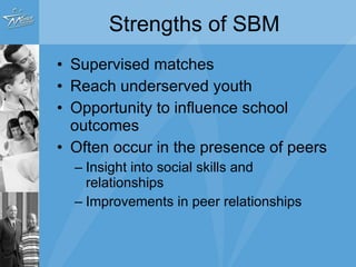 Strengths of SBM Supervised matches Reach underserved youth Opportunity to influence school outcomes Often occur in the presence of peers Insight into social skills and relationships Improvements in peer relationships 