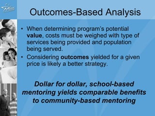 Outcomes-Based Analysis When determining program’s potential  value , costs must be weighed with type of services being provided and population being served. Considering  outcomes  yielded for a given price is likely a better strategy. Dollar for dollar, school-based mentoring yields comparable benefits to community-based mentoring 