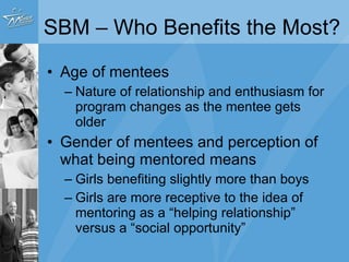 SBM – Who Benefits the Most?  Age of mentees Nature of relationship and enthusiasm for program changes as the mentee gets older Gender of mentees and perception of what being mentored means Girls benefiting slightly more than boys Girls are more receptive to the idea of mentoring as a “helping relationship” versus a “social opportunity” 