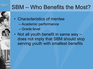SBM – Who Benefits the Most?  Characteristics of mentee Academic performance Grade level Not all youth benefit in same way – does not imply that SBM should stop serving youth with smallest benefits 