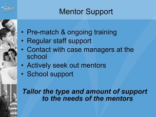 Mentor Support  Pre-match & ongoing training Regular staff support  Contact with case managers at the school Actively seek out mentors School support Tailor the type and amount of support to the needs of the mentors 