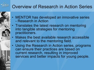 Overview of Research in Action Series MENTOR has developed an innovative series - Research in Action  Translates the latest research on mentoring into tangible strategies for mentoring practitioners.  Makes the best available research accessible and relevant to the mentoring field.   Using the Research in Action series, programs can ensure their practices are based on current research, resulting in improved services and better impacts for young people.  