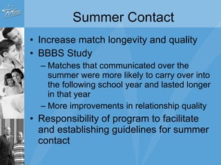 Summer Contact Increase match longevity and quality BBBS Study Matches that communicated over the summer were more likely to carry over into the following school year and lasted longer in that year More improvements in relationship quality Responsibility of program to facilitate and establishing guidelines for summer contact 